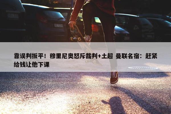 靠误判扳平！穆里尼奥怒斥裁判+土超 曼联名宿：赶紧给钱让他下课