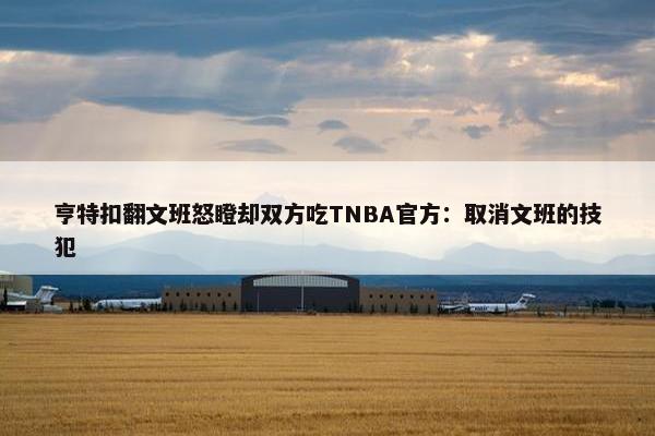 亨特扣翻文班怒瞪却双方吃TNBA官方：取消文班的技犯