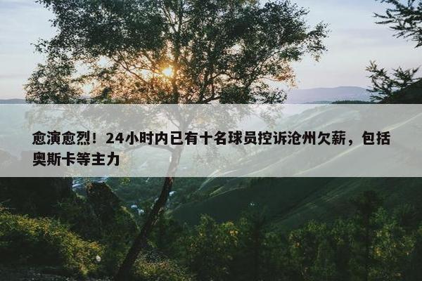 愈演愈烈！24小时内已有十名球员控诉沧州欠薪，包括奥斯卡等主力