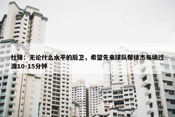 杜锋：无论什么水平的后卫，希望先来球队帮徐杰每场过渡10-15分钟