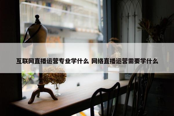 互联网直播运营专业学什么 网络直播运营需要学什么