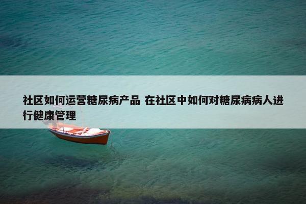 社区如何运营糖尿病产品 在社区中如何对糖尿病病人进行健康管理