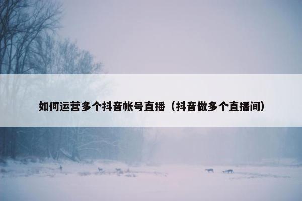 如何运营多个抖音帐号直播（抖音做多个直播间）