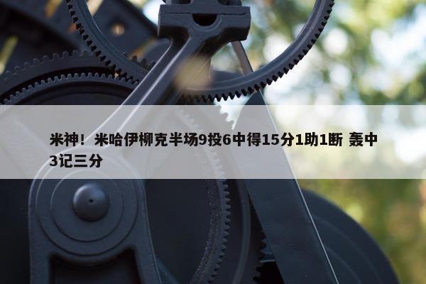 米神！米哈伊柳克半场9投6中得15分1助1断 轰中3记三分