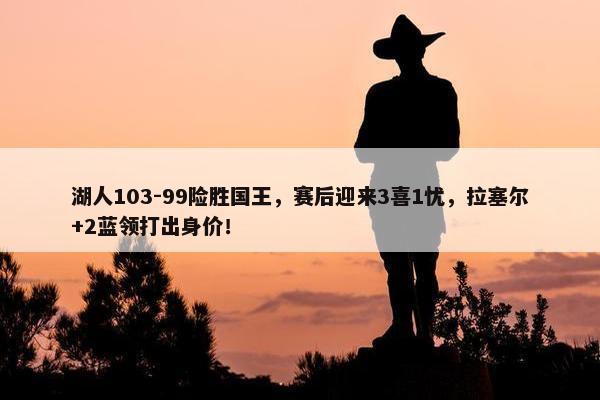 湖人103-99险胜国王，赛后迎来3喜1忧，拉塞尔+2蓝领打出身价！