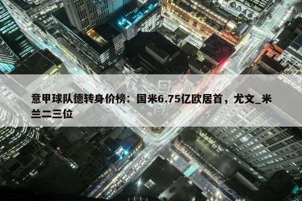 意甲球队德转身价榜：国米6.75亿欧居首，尤文_米兰二三位