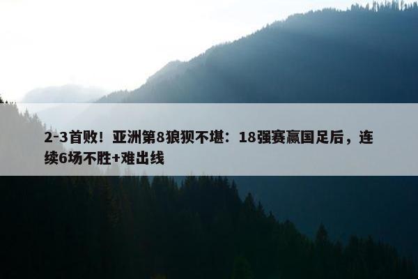 2-3首败！亚洲第8狼狈不堪：18强赛赢国足后，连续6场不胜+难出线