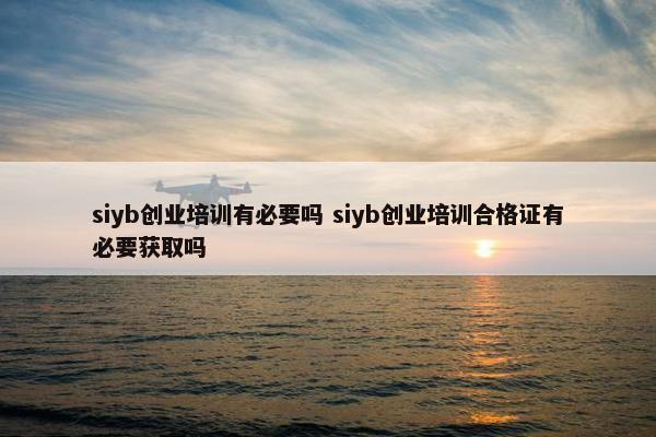 siyb创业培训有必要吗 siyb创业培训合格证有必要获取吗