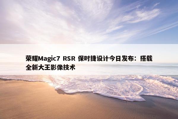 荣耀Magic7 RSR 保时捷设计今日发布：搭载全新大王影像技术