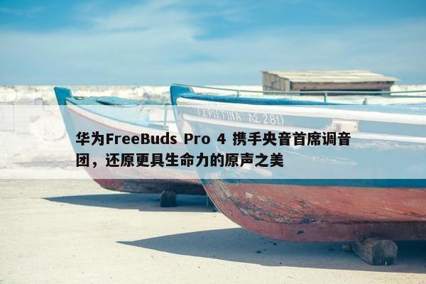 华为FreeBuds Pro 4 携手央音首席调音团，还原更具生命力的原声之美