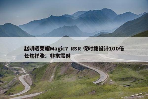 赵明晒荣耀Magic7 RSR 保时捷设计100倍长焦样张：非常震撼