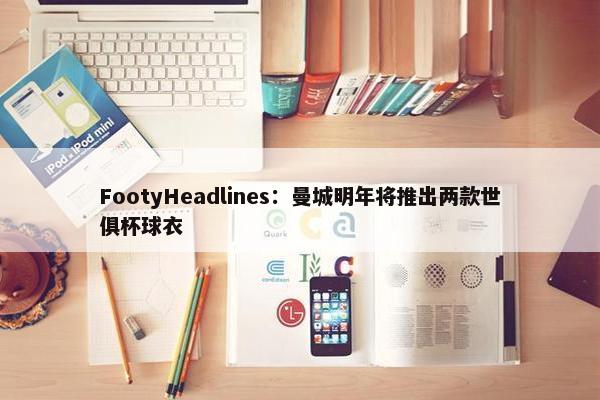 FootyHeadlines：曼城明年将推出两款世俱杯球衣