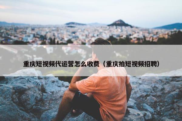 重庆短视频代运营怎么收费（重庆拍短视频招聘）