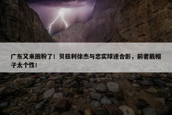 广东又来圈粉了！贝兹利徐杰与忠实球迷合影，前者戴帽子太个性！