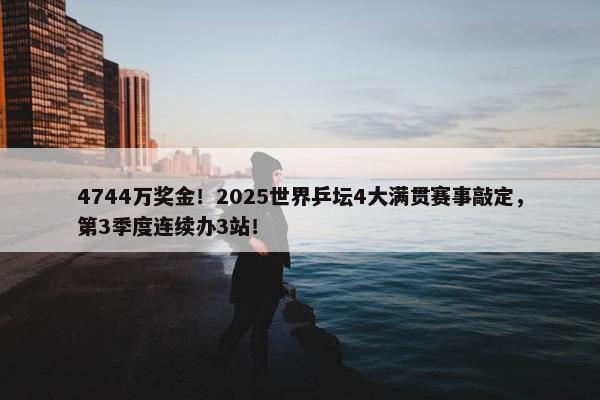 4744万奖金！2025世界乒坛4大满贯赛事敲定，第3季度连续办3站！