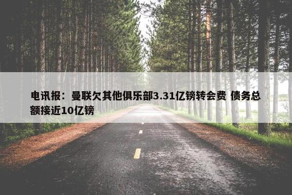 电讯报：曼联欠其他俱乐部3.31亿镑转会费 债务总额接近10亿镑