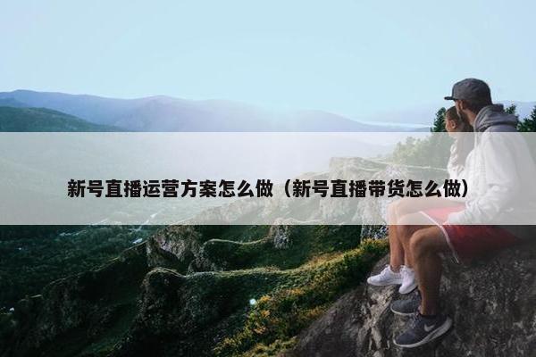 新号直播运营方案怎么做（新号直播带货怎么做）