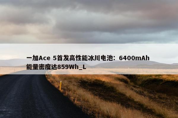 一加Ace 5首发高性能冰川电池：6400mAh 能量密度达859Wh_L