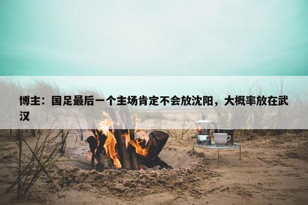 博主：国足最后一个主场肯定不会放沈阳，大概率放在武汉