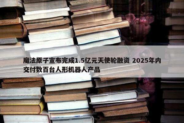 魔法原子宣布完成1.5亿元天使轮融资 2025年内交付数百台人形机器人产品