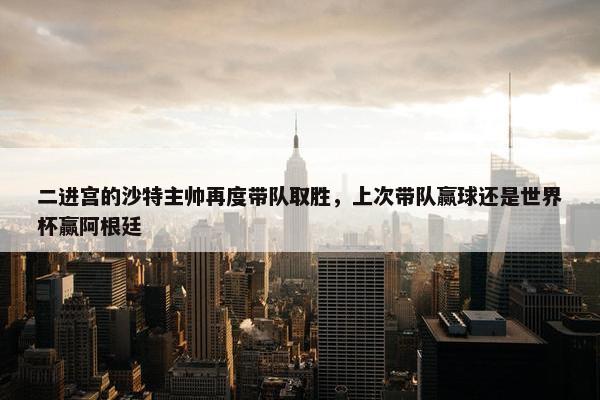 二进宫的沙特主帅再度带队取胜，上次带队赢球还是世界杯赢阿根廷