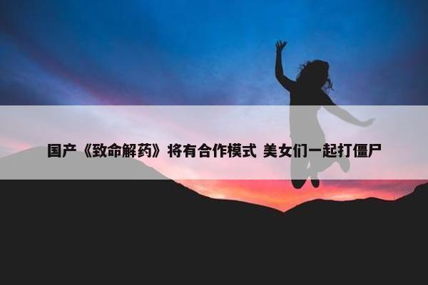 国产《致命解药》将有合作模式 美女们一起打僵尸