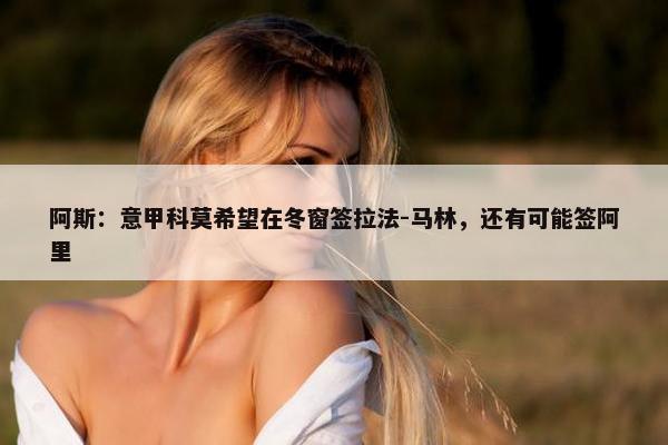 阿斯：意甲科莫希望在冬窗签拉法-马林，还有可能签阿里