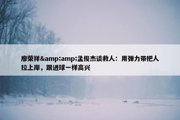 廖荣祥&amp;孟俊杰谈救人：用弹力带把人拉上岸，跟进球一样高兴