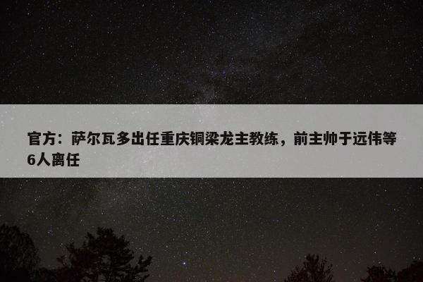 官方：萨尔瓦多出任重庆铜梁龙主教练，前主帅于远伟等6人离任