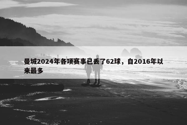 曼城2024年各项赛事已丢了62球，自2016年以来最多