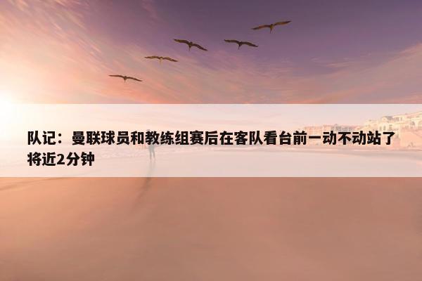 队记：曼联球员和教练组赛后在客队看台前一动不动站了将近2分钟