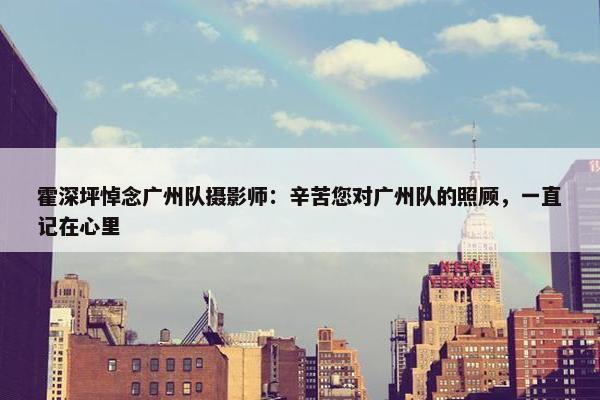 霍深坪悼念广州队摄影师：辛苦您对广州队的照顾，一直记在心里