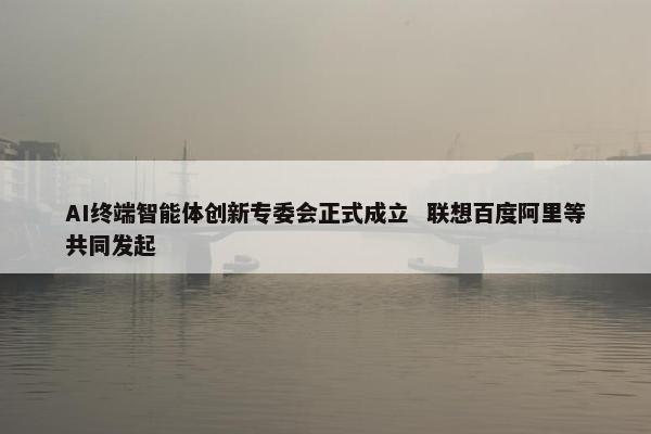 AI终端智能体创新专委会正式成立  联想百度阿里等共同发起