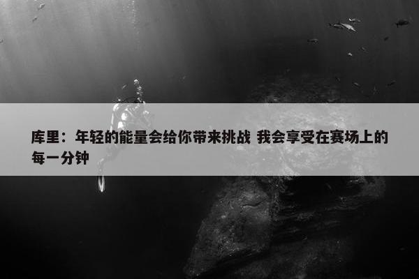 库里：年轻的能量会给你带来挑战 我会享受在赛场上的每一分钟