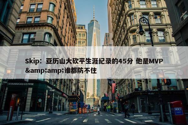 Skip：亚历山大砍平生涯纪录的45分 他是MVP&amp;谁都防不住