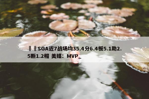 ⚡️SGA近7战场均35.4分6.4板5.1助2.5断1.2帽 美媒：MVP_