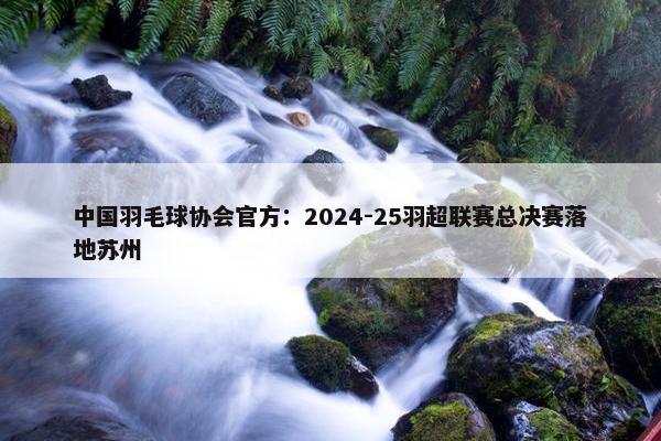 中国羽毛球协会官方：2024-25羽超联赛总决赛落地苏州