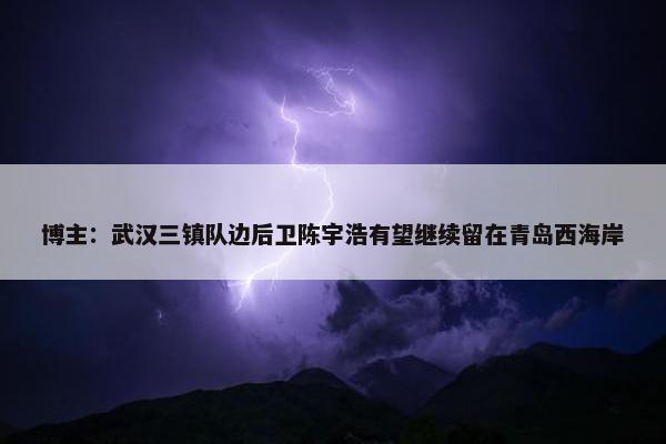 博主：武汉三镇队边后卫陈宇浩有望继续留在青岛西海岸