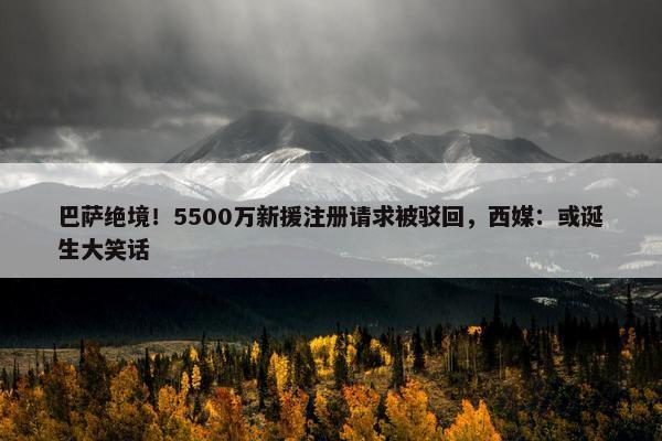 巴萨绝境！5500万新援注册请求被驳回，西媒：或诞生大笑话