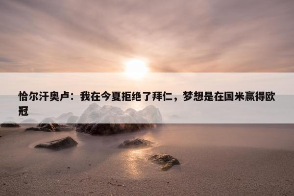 恰尔汗奥卢：我在今夏拒绝了拜仁，梦想是在国米赢得欧冠