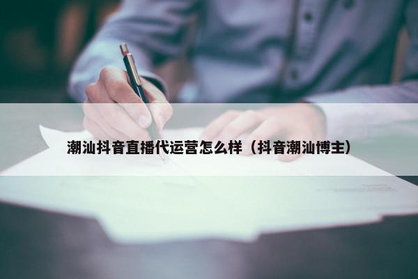 潮汕抖音直播代运营怎么样（抖音潮汕博主）