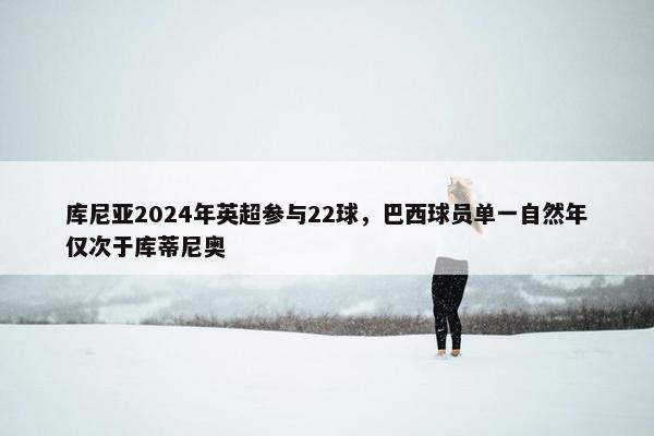 库尼亚2024年英超参与22球，巴西球员单一自然年仅次于库蒂尼奥