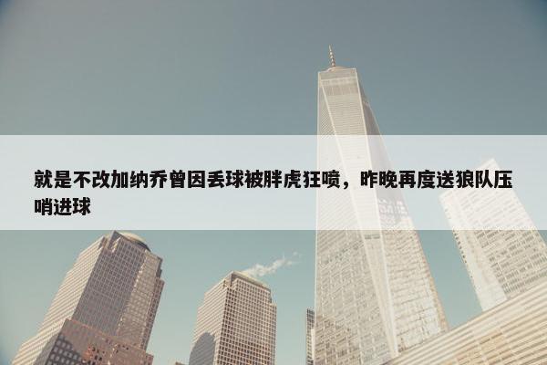 就是不改加纳乔曾因丢球被胖虎狂喷，昨晚再度送狼队压哨进球