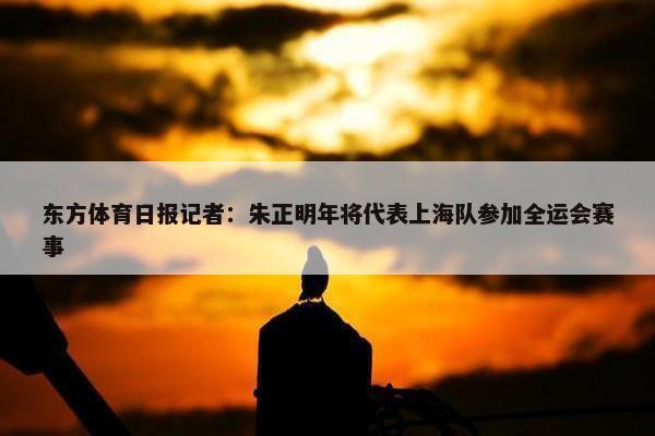 东方体育日报记者：朱正明年将代表上海队参加全运会赛事