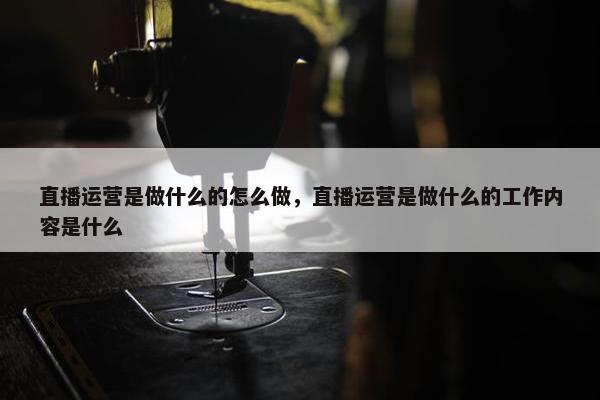 直播运营是做什么的怎么做，直播运营是做什么的工作内容是什么