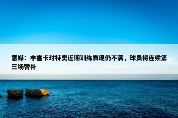 意媒：丰塞卡对特奥近期训练表现仍不满，球员将连续第三场替补