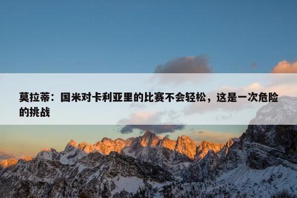 莫拉蒂：国米对卡利亚里的比赛不会轻松，这是一次危险的挑战