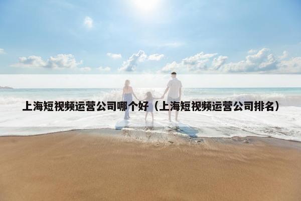 上海短视频运营公司哪个好（上海短视频运营公司排名）