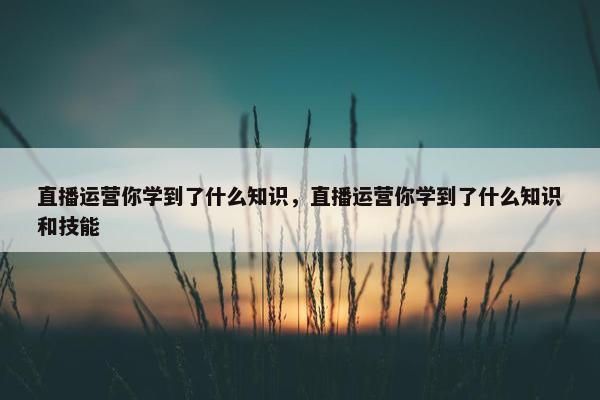 直播运营你学到了什么知识，直播运营你学到了什么知识和技能