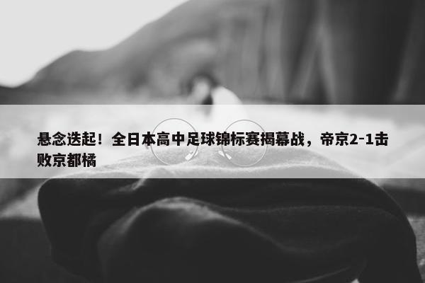 悬念迭起！全日本高中足球锦标赛揭幕战，帝京2-1击败京都橘